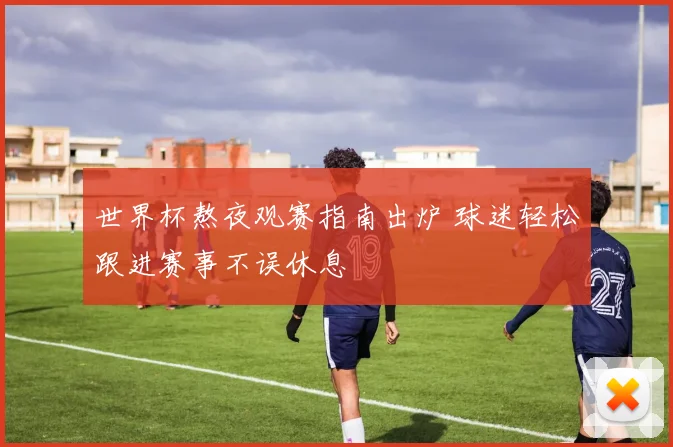 世界杯熬夜观赛指南出炉 球迷轻松跟进赛事不误休息