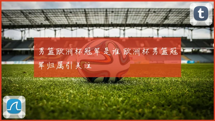 男篮欧洲杯冠军是谁 欧洲杯男篮冠军归属引关注