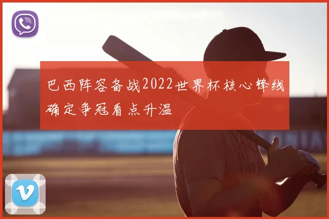 巴西阵容备战2022世界杯核心锋线确定争冠看点升温