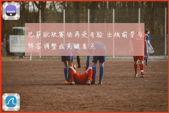 巴萨欧联赛场再受考验 出线前景与阵容调整成关键看点