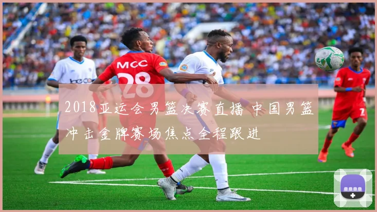 2018亚运会男篮决赛直播 中国男篮冲击金牌赛场焦点全程跟进