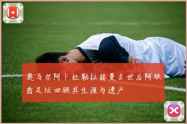 奥马尔阿卜杜勒拉赫曼去世后阿联酋足坛回顾其生涯与遗产