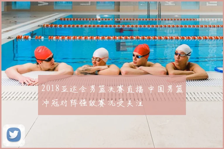 2018亚运会男篮决赛直播 中国男篮冲冠对阵强敌赛况受关注