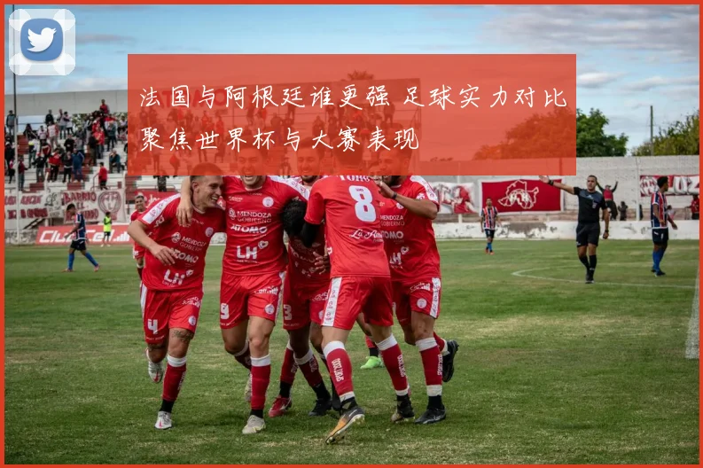 法国与阿根廷谁更强 足球实力对比聚焦世界杯与大赛表现