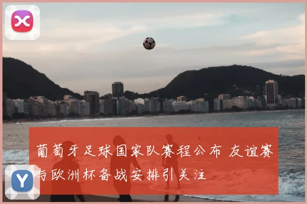 葡萄牙足球国家队赛程公布 友谊赛与欧洲杯备战安排引关注