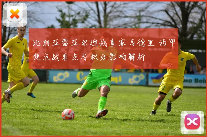 比利亚雷亚尔迎战皇家马德里 西甲焦点战看点与积分影响解析