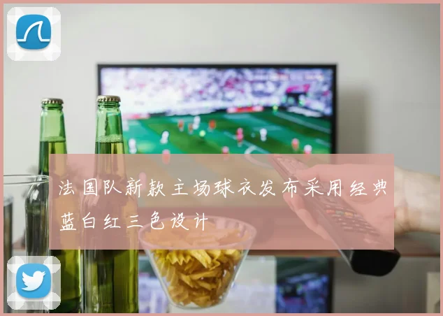 法国队新款主场球衣发布采用经典蓝白红三色设计
