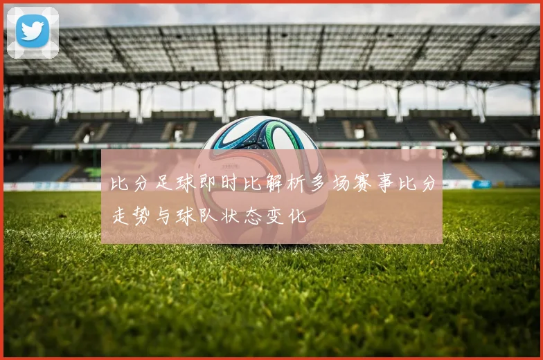 比分足球即时比解析多场赛事比分走势与球队状态变化