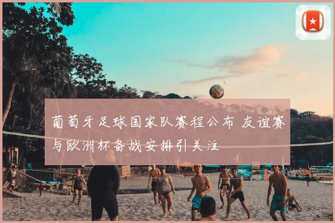 葡萄牙足球国家队赛程公布 友谊赛与欧洲杯备战安排引关注