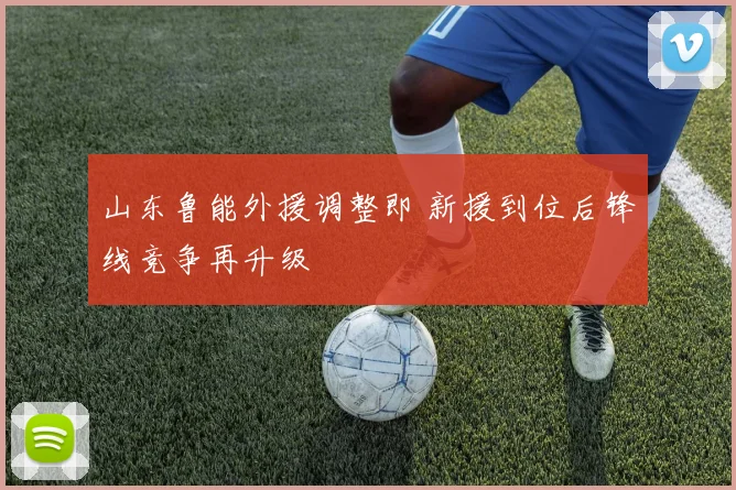 山东鲁能外援调整即 新援到位后锋线竞争再升级
