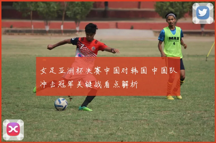 女足亚洲杯决赛中国对韩国 中国队冲击冠军关键战看点解析