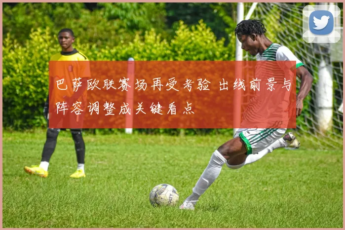 巴萨欧联赛场再受考验 出线前景与阵容调整成关键看点