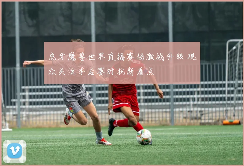 虎牙魔兽世界直播赛场激战升级 观众关注季后赛对抗新看点