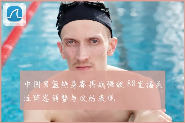 中国男篮热身赛再战强敌 88直播关注阵容调整与攻防表现
