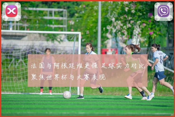 法国与阿根廷谁更强 足球实力对比聚焦世界杯与大赛表现