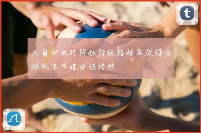 火箭回放对阵独行侠格林高效得分球队末节追分仍惜败