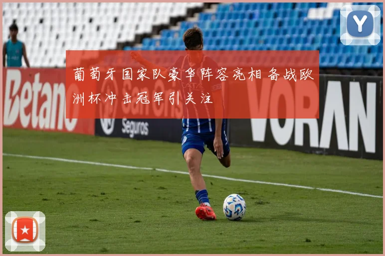 葡萄牙国家队豪华阵容亮相 备战欧洲杯冲击冠军引关注