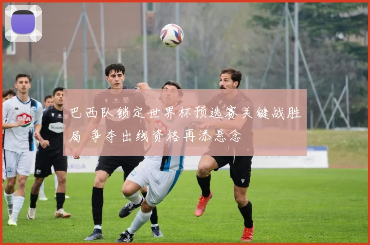 巴西队锁定世界杯预选赛关键战胜局 争夺出线资格再添悬念