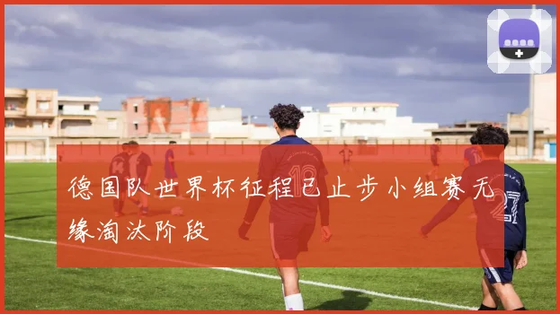 德国队世界杯征程已止步小组赛无缘淘汰阶段