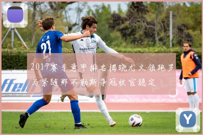 2017赛季意甲排名揭晓尤文领跑罗马紧随那不勒斯争冠收官稳定