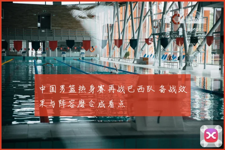 中国男篮热身赛再战巴西队 备战效果与阵容磨合成看点