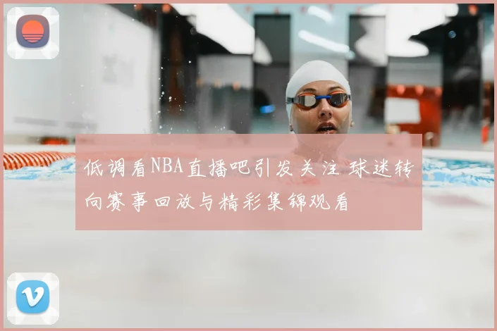 低调看NBA直播吧引发关注 球迷转向赛事回放与精彩集锦观看