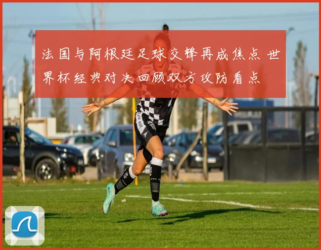 法国与阿根廷足球交锋再成焦点 世界杯经典对决回顾双方攻防看点