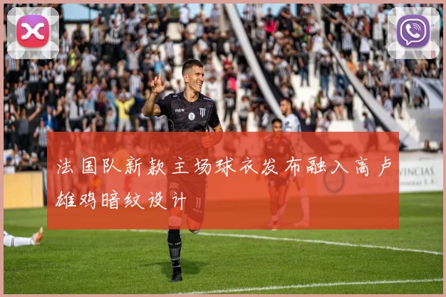 法国队新款主场球衣发布融入高卢雄鸡暗纹设计