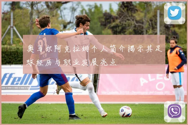 奥马尔阿克拉姆个人简介揭示其足球经历与职业发展亮点