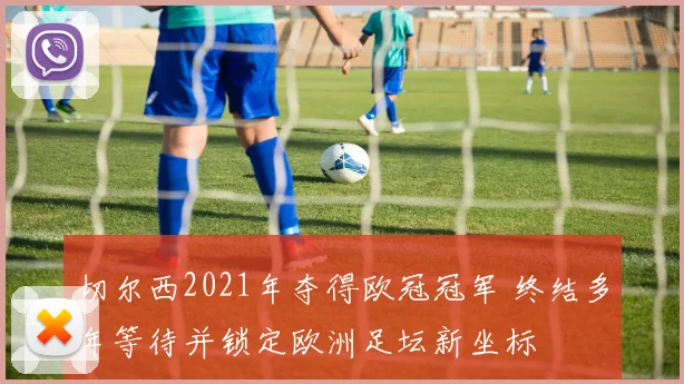 切尔西2021年夺得欧冠冠军 终结多年等待并锁定欧洲足坛新坐标