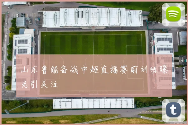 山东鲁能备战中超直播赛前训练曝光引关注