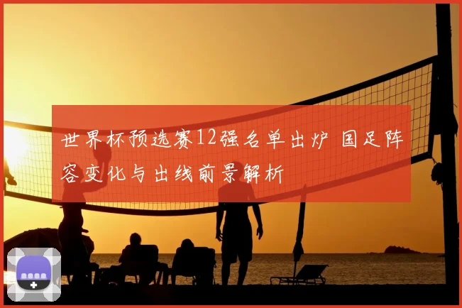 世界杯预选赛12强名单出炉 国足阵容变化与出线前景解析