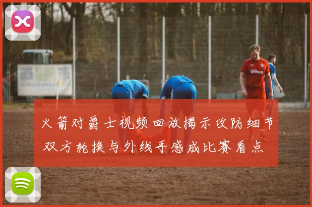 火箭对爵士视频回放揭示攻防细节 双方轮换与外线手感成比赛看点