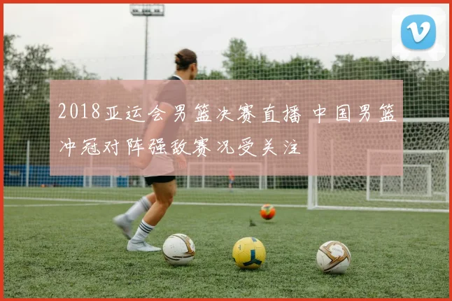 2018亚运会男篮决赛直播 中国男篮冲冠对阵强敌赛况受关注