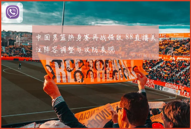 中国男篮热身赛再战强敌 88直播关注阵容调整与攻防表现