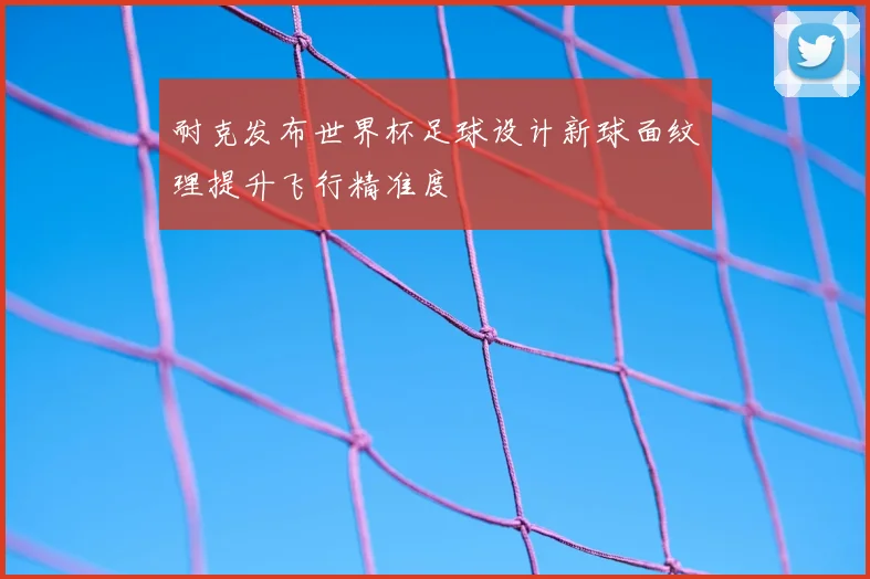 耐克发布世界杯足球设计新球面纹理提升飞行精准度